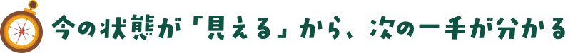 今の状態が【見える】から、次の一手が分かる